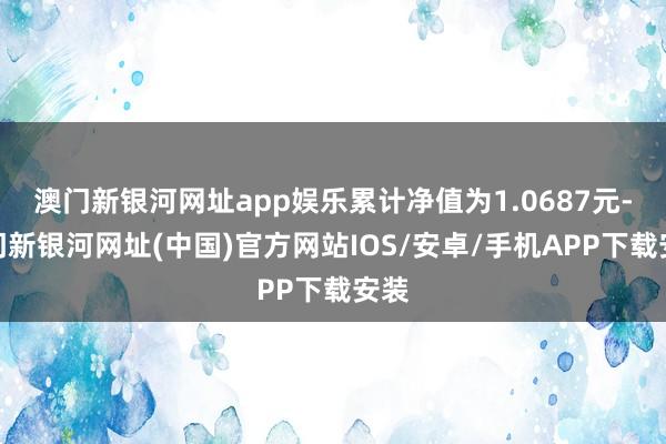 澳門新銀河網址app娛樂累計凈值為1.0687元-澳門新銀河網址(中國)官方網站IOS/安卓/手機APP下載安裝