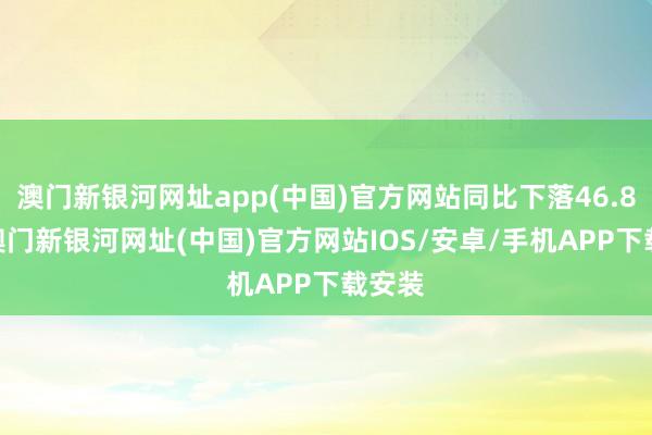 澳門新銀河網址app(中國)官方網站同比下落46.85%-澳門新銀河網址(中國)官方網站IOS/安卓/手機APP下載安裝