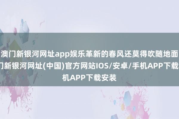 澳門新銀河網址app娛樂革新的春風還莫得吹隨地面-澳門新銀河網址(中國)官方網站IOS/安卓/手機APP下載安裝