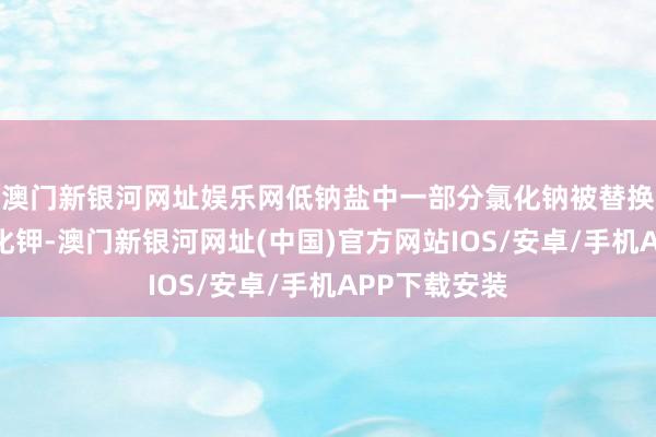 澳門新銀河網址娛樂網低鈉鹽中一部分氯化鈉被替換成了等量氯化鉀-澳門新銀河網址(中國)官方網站IOS/安卓/手機APP下載安裝