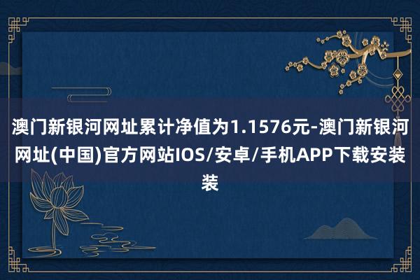 澳門新銀河網(wǎng)址累計凈值為1.1576元-澳門新銀河網(wǎng)址(中國)官方網(wǎng)站IOS/安卓/手機APP下載安裝