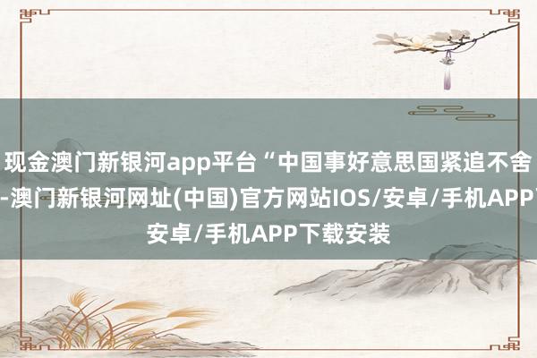 現金澳門新銀河app平臺“中國事好意思國緊追不舍的挑戰”-澳門新銀河網址(中國)官方網站IOS/安卓/手機APP下載安裝