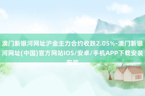 澳門新銀河網(wǎng)址滬金主力合約收跌2.05%-澳門新銀河網(wǎng)址(中國)官方網(wǎng)站IOS/安卓/手機APP下載安裝