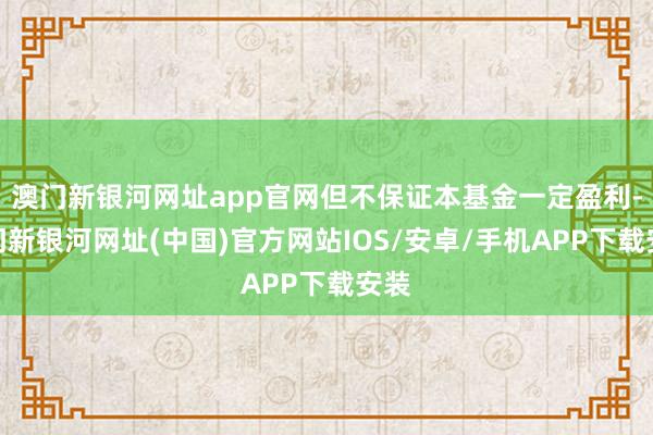 澳門新銀河網址app官網但不保證本基金一定盈利-澳門新銀河網址(中國)官方網站IOS/安卓/手機APP下載安裝