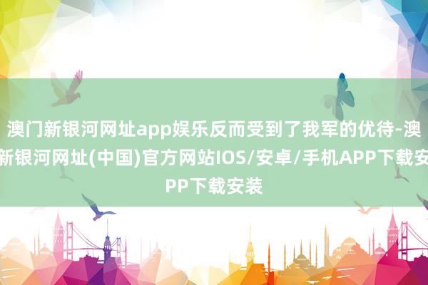 澳門新銀河網址app娛樂反而受到了我軍的優待-澳門新銀河網址(中國)官方網站IOS/安卓/手機APP下載安裝