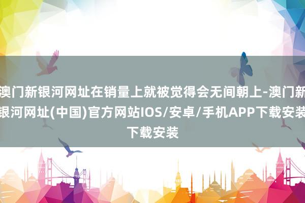 澳門新銀河網(wǎng)址在銷量上就被覺得會(huì)無間朝上-澳門新銀河網(wǎng)址(中國)官方網(wǎng)站IOS/安卓/手機(jī)APP下載安裝
