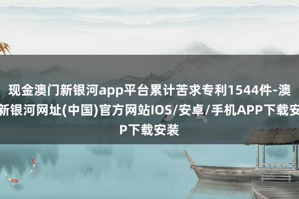 現(xiàn)金澳門新銀河app平臺累計(jì)苦求專利1544件-澳門新銀河網(wǎng)址(中國)官方網(wǎng)站IOS/安卓/手機(jī)APP下載安裝