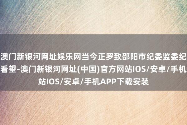 澳門新銀河網址娛樂網當今正羅致邵陽市紀委監委紀律審查和監察看望-澳門新銀河網址(中國)官方網站IOS/安卓/手機APP下載安裝