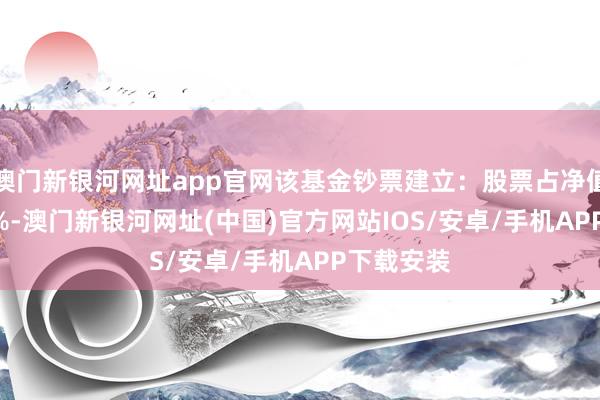 澳門新銀河網(wǎng)址app官網(wǎng)該基金鈔票建立：股票占凈值比88.46%-澳門新銀河網(wǎng)址(中國(guó))官方網(wǎng)站IOS/安卓/手機(jī)APP下載安裝
