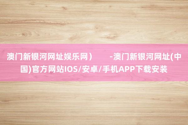 澳門(mén)新銀河網(wǎng)址娛樂(lè)網(wǎng)）      -澳門(mén)新銀河網(wǎng)址(中國(guó))官方網(wǎng)站IOS/安卓/手機(jī)APP下載安裝
