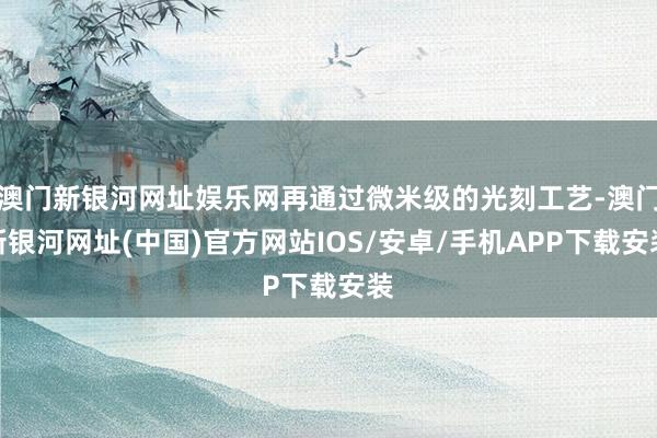 澳門新銀河網(wǎng)址娛樂網(wǎng)再通過微米級的光刻工藝-澳門新銀河網(wǎng)址(中國)官方網(wǎng)站IOS/安卓/手機(jī)APP下載安裝
