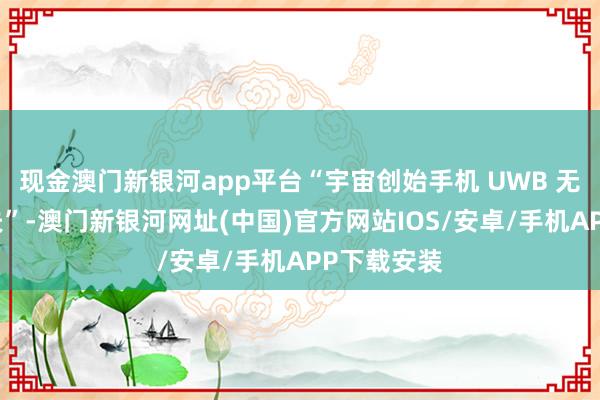 現金澳門新銀河app平臺“宇宙創始手機 UWB 無感支付工夫”-澳門新銀河網址(中國)官方網站IOS/安卓/手機APP下載安裝
