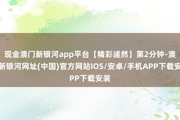 現(xiàn)金澳門(mén)新銀河app平臺(tái)【精彩遽然】第2分鐘-澳門(mén)新銀河網(wǎng)址(中國(guó))官方網(wǎng)站IOS/安卓/手機(jī)APP下載安裝