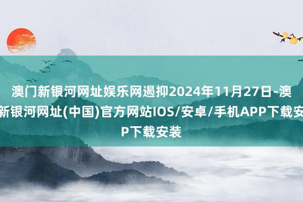 澳門新銀河網(wǎng)址娛樂網(wǎng)遏抑2024年11月27日-澳門新銀河網(wǎng)址(中國)官方網(wǎng)站IOS/安卓/手機(jī)APP下載安裝