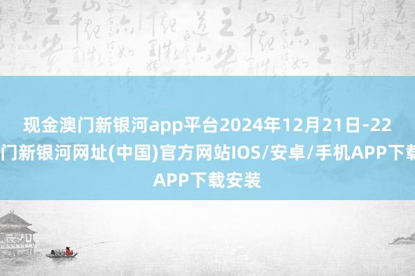 現金澳門新銀河app平臺2024年12月21日-22日-澳門新銀河網址(中國)官方網站IOS/安卓/手機APP下載安裝