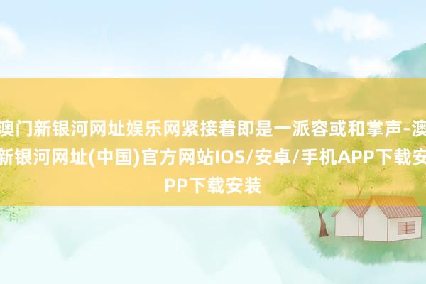 澳門新銀河網址娛樂網緊接著即是一派容或和掌聲-澳門新銀河網址(中國)官方網站IOS/安卓/手機APP下載安裝