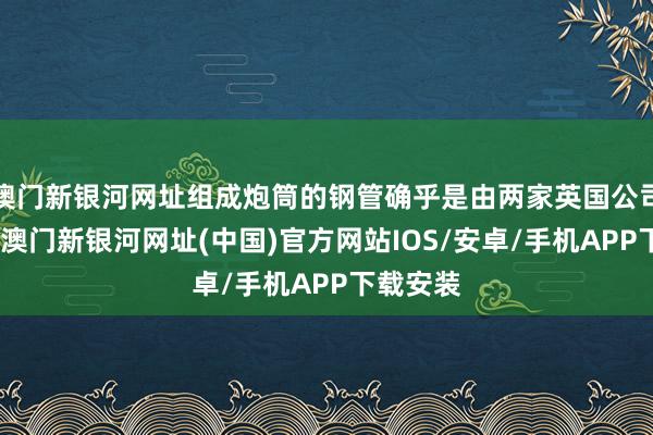 澳門(mén)新銀河網(wǎng)址組成炮筒的鋼管確乎是由兩家英國(guó)公司制造的-澳門(mén)新銀河網(wǎng)址(中國(guó))官方網(wǎng)站IOS/安卓/手機(jī)APP下載安裝