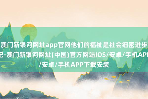 澳門新銀河網(wǎng)址app官網(wǎng)他們的福祉是社會細密進步的緊迫標記-澳門新銀河網(wǎng)址(中國)官方網(wǎng)站IOS/安卓/手機APP下載安裝