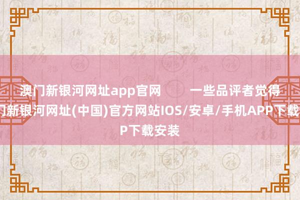 澳門新銀河網(wǎng)址app官網(wǎng)        一些品評者覺得-澳門新銀河網(wǎng)址(中國)官方網(wǎng)站IOS/安卓/手機APP下載安裝