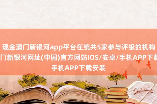 現(xiàn)金澳門(mén)新銀河app平臺(tái)在統(tǒng)共5家參與評(píng)級(jí)的機(jī)構(gòu)中-澳門(mén)新銀河網(wǎng)址(中國(guó))官方網(wǎng)站IOS/安卓/手機(jī)APP下載安裝