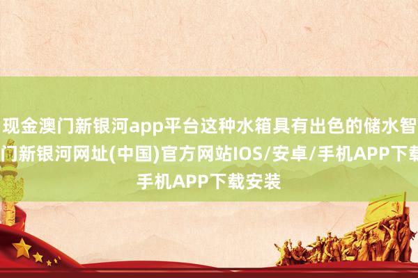現(xiàn)金澳門新銀河app平臺(tái)這種水箱具有出色的儲(chǔ)水智商-澳門新銀河網(wǎng)址(中國)官方網(wǎng)站IOS/安卓/手機(jī)APP下載安裝