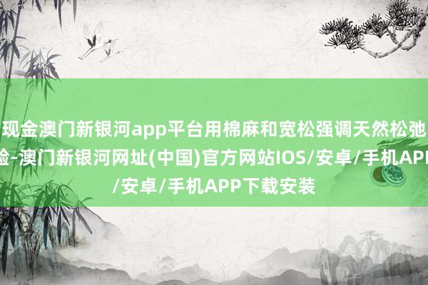 現金澳門新銀河app平臺用棉麻和寬松強調天然松弛的衣裳體驗-澳門新銀河網址(中國)官方網站IOS/安卓/手機APP下載安裝