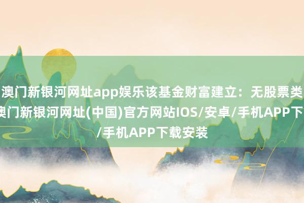 澳門新銀河網(wǎng)址app娛樂該基金財(cái)富建立：無(wú)股票類財(cái)富-澳門新銀河網(wǎng)址(中國(guó))官方網(wǎng)站IOS/安卓/手機(jī)APP下載安裝