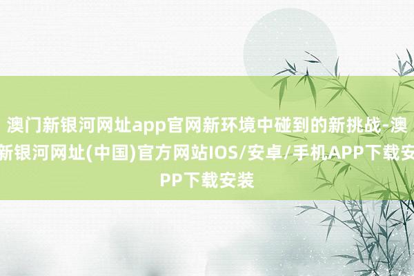 澳門新銀河網址app官網新環境中碰到的新挑戰-澳門新銀河網址(中國)官方網站IOS/安卓/手機APP下載安裝