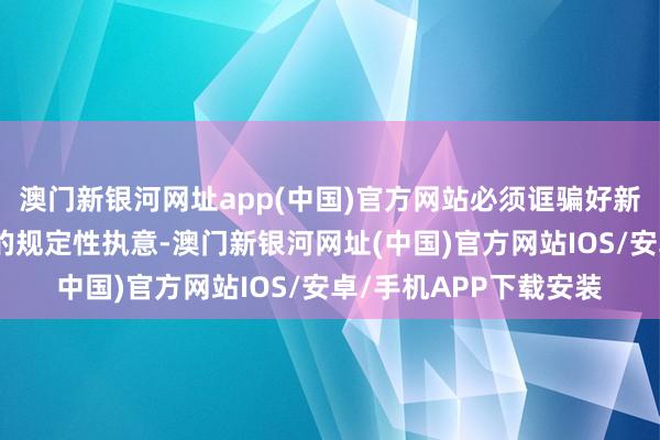 澳門新銀河網址app(中國)官方網站必須誆騙好新時間作念好經濟使命的規定性執意-澳門新銀河網址(中國)官方網站IOS/安卓/手機APP下載安裝