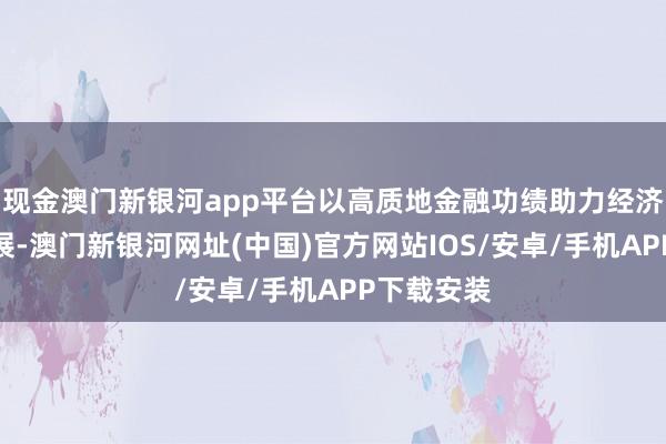 現(xiàn)金澳門新銀河app平臺以高質(zhì)地金融功績助力經(jīng)濟高質(zhì)地發(fā)展-澳門新銀河網(wǎng)址(中國)官方網(wǎng)站IOS/安卓/手機APP下載安裝