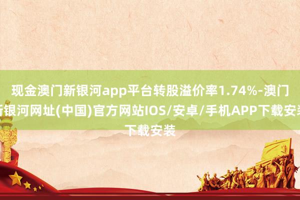 現(xiàn)金澳門(mén)新銀河app平臺(tái)轉(zhuǎn)股溢價(jià)率1.74%-澳門(mén)新銀河網(wǎng)址(中國(guó))官方網(wǎng)站IOS/安卓/手機(jī)APP下載安裝