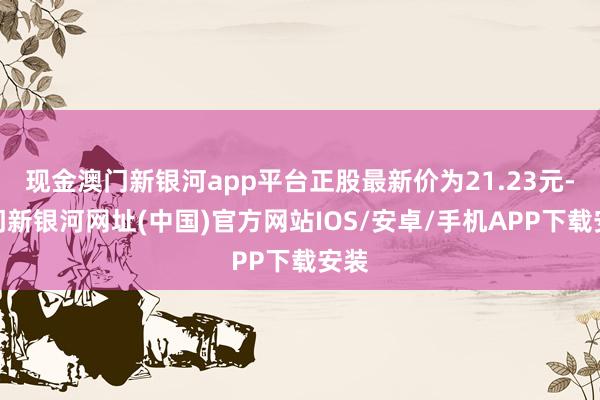 現(xiàn)金澳門(mén)新銀河app平臺(tái)正股最新價(jià)為21.23元-澳門(mén)新銀河網(wǎng)址(中國(guó))官方網(wǎng)站IOS/安卓/手機(jī)APP下載安裝