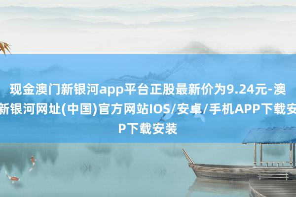 現(xiàn)金澳門(mén)新銀河app平臺(tái)正股最新價(jià)為9.24元-澳門(mén)新銀河網(wǎng)址(中國(guó))官方網(wǎng)站IOS/安卓/手機(jī)APP下載安裝