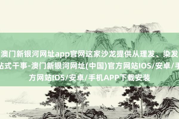澳門(mén)新銀河網(wǎng)址app官網(wǎng)這家沙龍?zhí)峁睦戆l(fā)、染發(fā)到深層照管的一站式干事-澳門(mén)新銀河網(wǎng)址(中國(guó))官方網(wǎng)站IOS/安卓/手機(jī)APP下載安裝