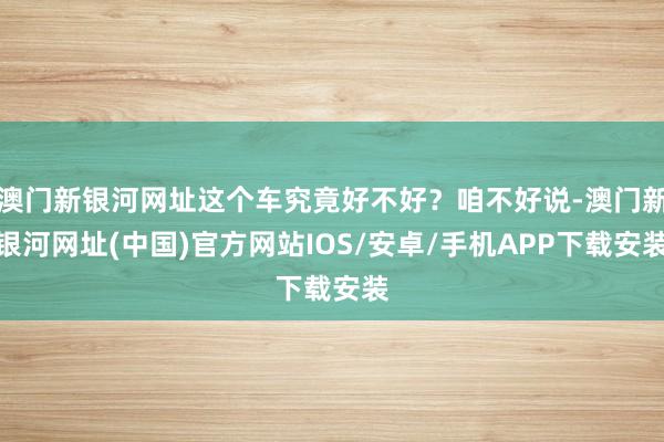 澳門新銀河網址這個車究竟好不好？咱不好說-澳門新銀河網址(中國)官方網站IOS/安卓/手機APP下載安裝