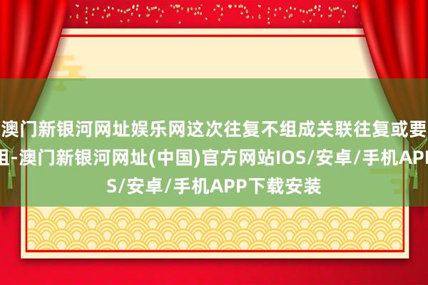 澳門新銀河網址娛樂網這次往復不組成關聯往復或要緊金錢重組-澳門新銀河網址(中國)官方網站IOS/安卓/手機APP下載安裝