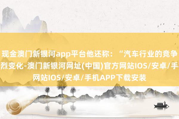 現金澳門新銀河app平臺他還稱：“汽車行業的競爭環境正在發生劇烈變化-澳門新銀河網址(中國)官方網站IOS/安卓/手機APP下載安裝