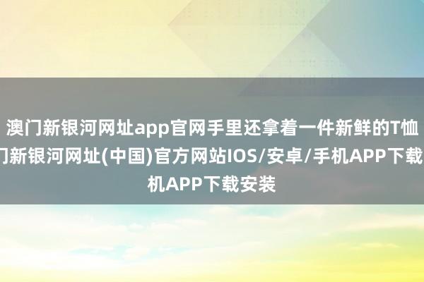 澳門新銀河網址app官網手里還拿著一件新鮮的T恤-澳門新銀河網址(中國)官方網站IOS/安卓/手機APP下載安裝