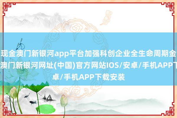現(xiàn)金澳門新銀河app平臺加強(qiáng)科創(chuàng)企業(yè)全生命周期金融奇跡-澳門新銀河網(wǎng)址(中國)官方網(wǎng)站IOS/安卓/手機(jī)APP下載安裝