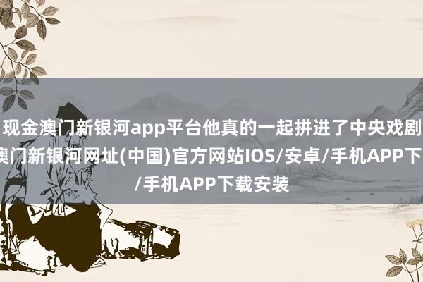 現(xiàn)金澳門新銀河app平臺他真的一起拼進了中央戲劇學院-澳門新銀河網(wǎng)址(中國)官方網(wǎng)站IOS/安卓/手機APP下載安裝