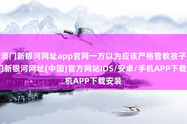 澳門新銀河網(wǎng)址app官網(wǎng)一方以為應(yīng)該嚴(yán)格管教孩子-澳門新銀河網(wǎng)址(中國(guó))官方網(wǎng)站IOS/安卓/手機(jī)APP下載安裝