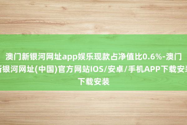 澳門新銀河網址app娛樂現款占凈值比0.6%-澳門新銀河網址(中國)官方網站IOS/安卓/手機APP下載安裝