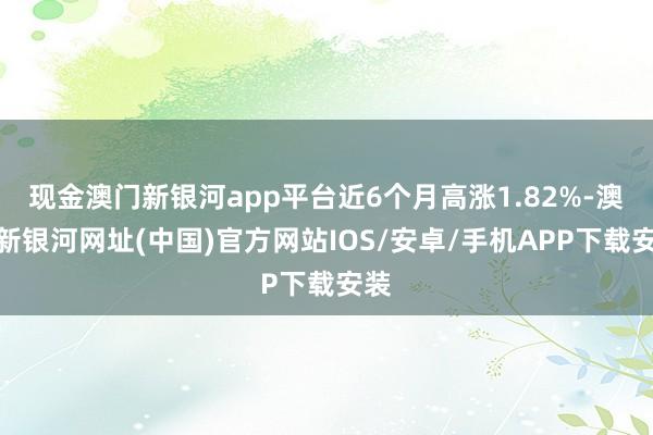 現金澳門新銀河app平臺近6個月高漲1.82%-澳門新銀河網址(中國)官方網站IOS/安卓/手機APP下載安裝