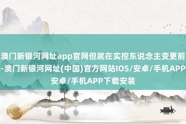 澳門新銀河網(wǎng)址app官網(wǎng)但就在實控東說念主變更前的三個月-澳門新銀河網(wǎng)址(中國)官方網(wǎng)站IOS/安卓/手機APP下載安裝