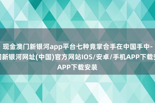 現金澳門新銀河app平臺七種竟掌合手在中國手中-澳門新銀河網址(中國)官方網站IOS/安卓/手機APP下載安裝