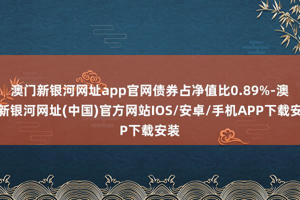 澳門新銀河網址app官網債券占凈值比0.89%-澳門新銀河網址(中國)官方網站IOS/安卓/手機APP下載安裝
