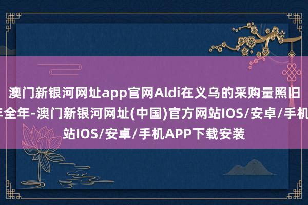 澳門新銀河網址app官網Aldi在義烏的采購量照舊高出了2020年全年-澳門新銀河網址(中國)官方網站IOS/安卓/手機APP下載安裝