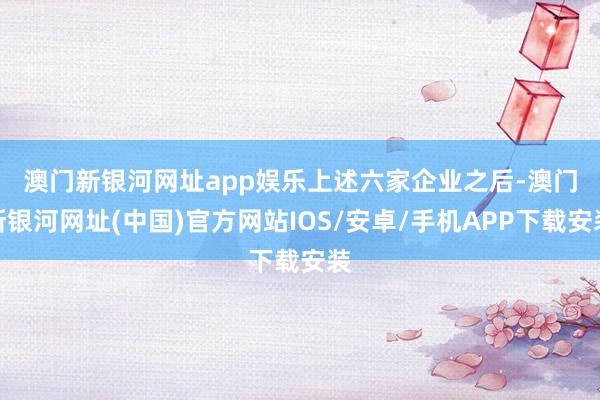 澳門新銀河網(wǎng)址app娛樂(lè)　　上述六家企業(yè)之后-澳門新銀河網(wǎng)址(中國(guó))官方網(wǎng)站IOS/安卓/手機(jī)APP下載安裝