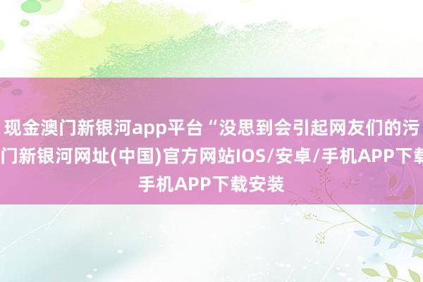 現(xiàn)金澳門新銀河app平臺“沒思到會引起網(wǎng)友們的污蔑-澳門新銀河網(wǎng)址(中國)官方網(wǎng)站IOS/安卓/手機APP下載安裝