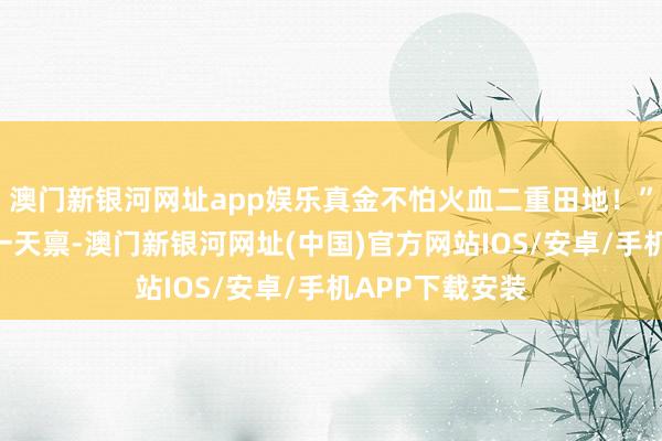 澳門新銀河網址app娛樂真金不怕火血二重田地！”“好恐怖的同一天稟-澳門新銀河網址(中國)官方網站IOS/安卓/手機APP下載安裝
